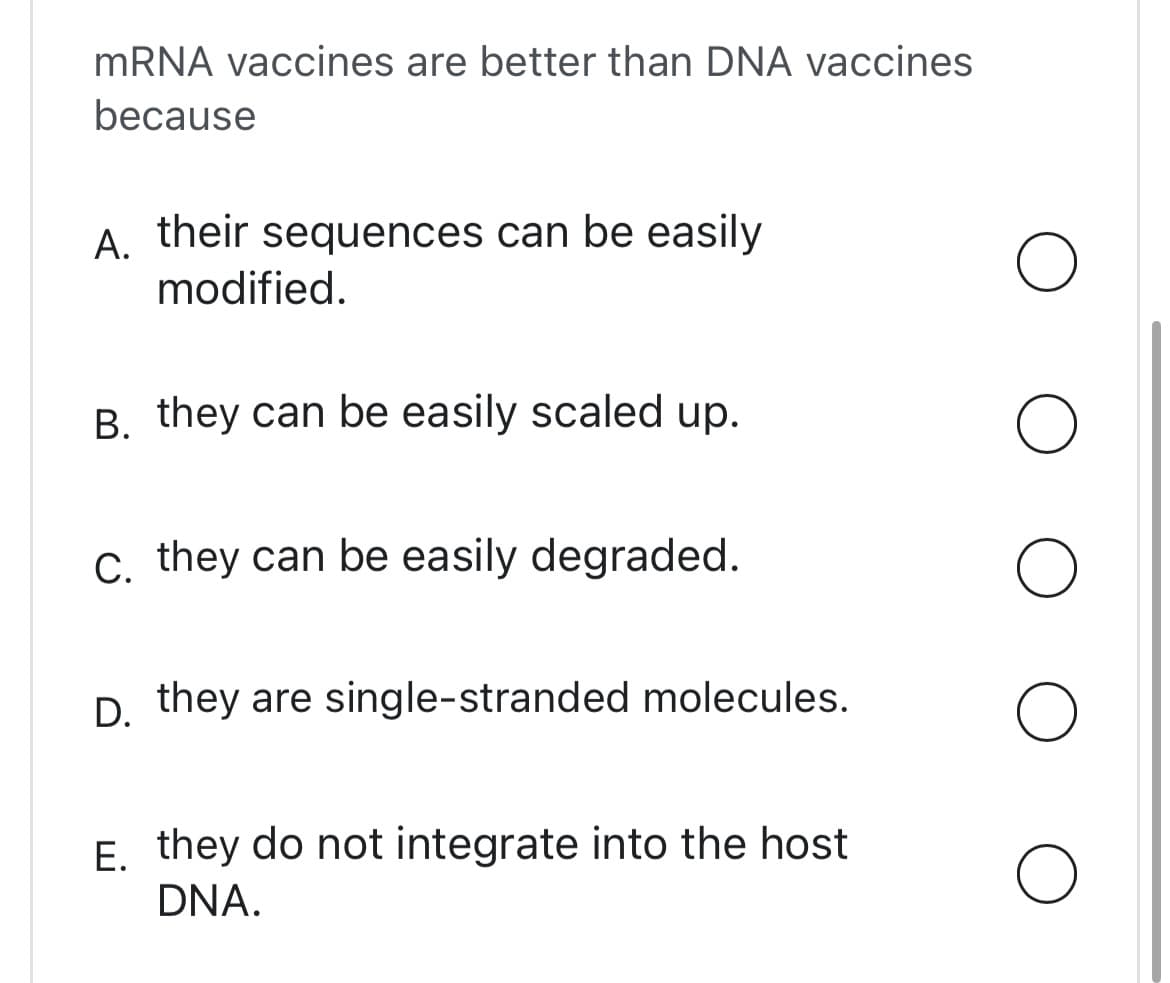 mRNA vaccines are better than DNA vaccines
because
A. their sequences can be easily
modified.
B. they can be easily scaled up.
C. they can be easily degraded.
D. they are single-stranded molecules.
E. they do not integrate into the host
DNA.
O
O
O
O