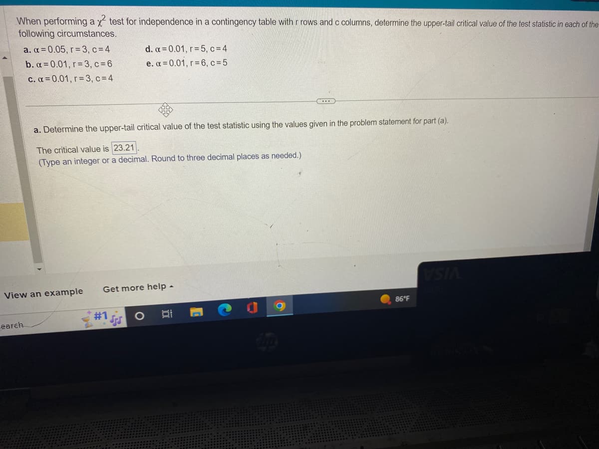 When performing a x² test for independence in a contingency table with r rows and c columns, determine the upper-tail critical value of the test statistic in each of the
following circumstances.
a. α=0.05, r=3, c = 4
b. α=0.01, r= 3, c = 6
c. α=0.01, r= 3, c = 4
earch
View an example
a. Determine the upper-tail critical value of the test statistic using the values given in the problem statement for part (a).
The critical value is 23.21.
(Type an integer or a decimal. Round to three decimal places as needed.)
Get more help -
#1
d. α=0.01, r= 5, c=4
e. α=0.01, r= 6, c=5
SS
O
밥
***
U
86°F
VSIA
