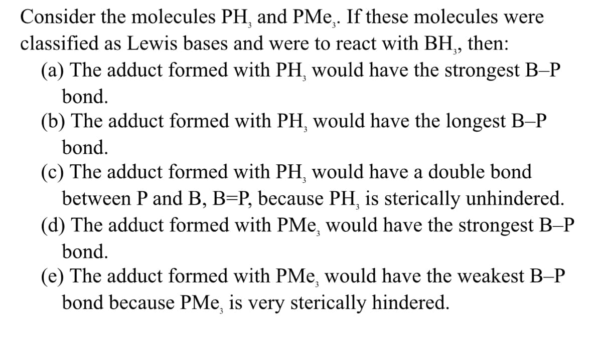 Consider the molecules PH, and PMe,. If these molecules were
classified as Lewis bases and were to react with BH,, then:
(a) The adduct formed with PH, would have the strongest B–P
bond.
(b) The adduct formed with PH, would have the longest B-P
bond.
(c) The adduct formed with PH, would have a double bond
between P and B, B=P, because PH, is sterically unhindered.
(d) The adduct formed with PMe, would have the strongest B-P
bond.
(e) The adduct formed with PMe, would have the weakest B-P
bond because PMe, is very sterically hindered.
