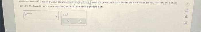 A chemist adds 450.0 ml. of a 0.51M barium acetate (Ba(C₂H₂O₂)₂) solution to a reaction flask. Calculate the millimales of barium acetate the chemist has
added to the flasic. Be sure your answer has the correct number of significant digits.