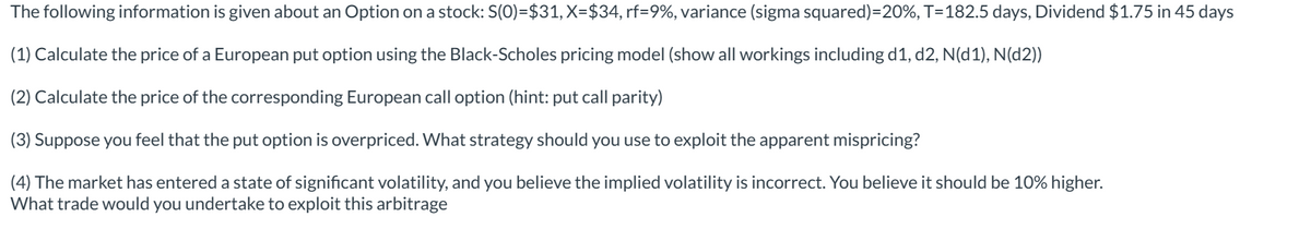 The following information is given about an Option on a stock: S(0)=$31, X=$34, rf=9%, variance (sigma squared)=20%, T=182.5 days, Dividend $1.75 in 45 days
(1)
Calculate the price of a European put option using the Black-Scholes pricing model (show all workings including d1, d2, N(d1), N(d2))
(2) Calculate the price of the corresponding European call option (hint: put call parity)
(3) Suppose you feel that the put option is overpriced. What strategy should you use to exploit the apparent mispricing?
(4) The market has entered a state of significant volatility, and you believe the implied volatility is incorrect. You believe it should be 10% higher.
What trade would you undertake to exploit this arbitrage