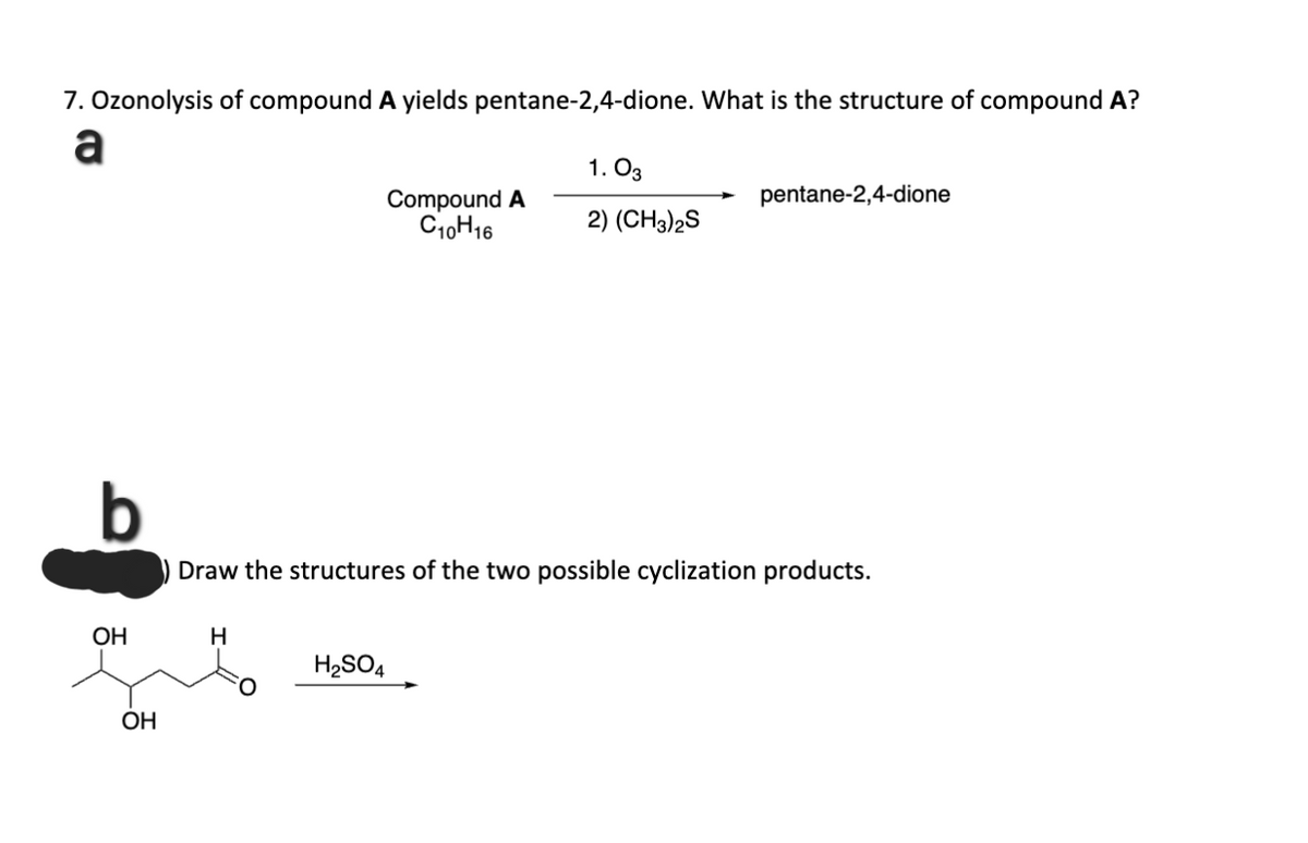 7. Ozonolysis of compound A yields pentane-2,4-dione. What is the structure of compound A?
a
OH
OH
H
Compound A
C10H16
H₂SO4
1.03
2) (CH3)2S
Draw the structures of the two possible cyclization products.
pentane-2,4-dione