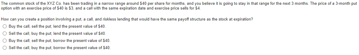 The common stock of the XYZ Co. has been trading in a narrow range around $40 per share for months, and you believe it is going to stay in that range for the next 3 months. The price of a 3-month put
option with an exercise price of $40 is $3, and a call with the same expiration date and exercise price sells for $4.
How can you create a position involving a put, a call, and riskless lending that would have the same payoff structure as the stock at expiration?
O Buy the call, sell the put; lend the present value of $40.
O Sell the call, buy the put; lend the present value of $40.
O Buy the call, sell the put; borrow the present value of $40.
O Sell the call, buy the put; borrow the present value of $40.