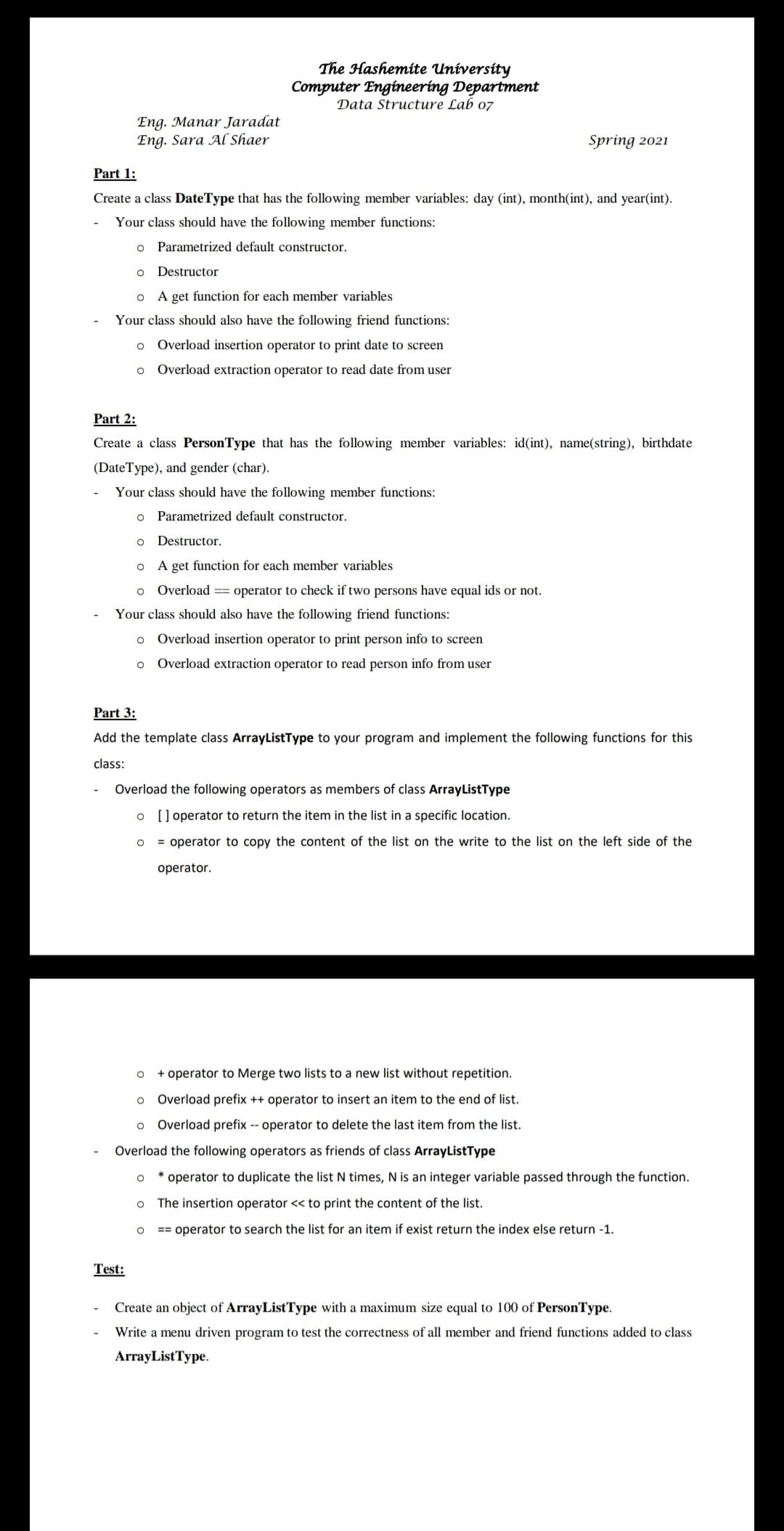 The Hashemite University
Computer Engineering Department
Data Structure Lab 07
Eng. Manar Jaradat
Eng. Sara Al Shaer
Spring 2021
Part 1:
Create a class DateType that has the following member variables: day (int), month(int), and year(int).
Your class should have the following member functions:
o Parametrized default constructor.
o Destructor
o A get function for each member variables
Your class should also have the following friend functions:
o Overload insertion operator to print date to screen
Overload extraction operator to read date from user
Part 2:
Create a class PersonType that has the following member variables: id(int), name(string), birthdate
(DateType), and gender (char).
Your class should have the following member functions:
Parametrized default constructor.
o Destructor.
A get function for each member variables
o Overload == operator to check if two persons have equal ids or not.
Your class should also have the following friend functions:
o Overload insertion operator to print person info to screen
o Overload extraction operator to read person info from user
Part 3:
Add the template class ArrayListType to your program and implement the following functions for this
class:
Overload the following operators as members of class ArrayListType
o [ ] operator to return the item in the list in a specific location.
= operator to copy the content of the list on the write to the list on the left side of the
operator.
+ operator to Merge two lists to a new list without repetition.
o Overload prefix ++ operator to insert an item to the end of list.
o Overload prefix -- operator to delete the last item from the list.
Overload the following operators as friends of class ArrayListType
operator to duplicate the list N times, N is an integer variable passed through the function.
The insertion operator << to print the content of the list.
== operator to search the list for an item if exist return the index else return -1.
Test:
Create an object of ArrayListType with a maximum size equal to 100 of PersonType.
Write a menu driven program to test the correctness of all member and friend functions added to class
ArrayListType.
