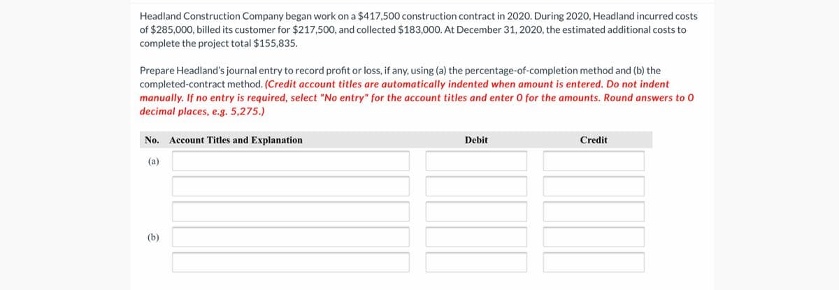 Headland Construction Company began work on a $417,500 construction contract in 2020. During 2020, Headland incurred costs
of $285,000, billed its customer for $217,500, and collected $183,000. At December 31, 2020, the estimated additional costs to
complete the project total $155,835.
Prepare Headland's journal entry to record profit or loss, if any, using (a) the percentage-of-completion method and (b) the
completed-contract method. (Credit account titles are automatically indented when amount is entered. Do not indent
manually. If no entry is required, select "No entry" for the account titles and enter 0 for the amounts. Round answers to 0
decimal places, e.g. 5,275.)
No. Account Titles and Explanation
Debit
Credit
(a)
(b)
