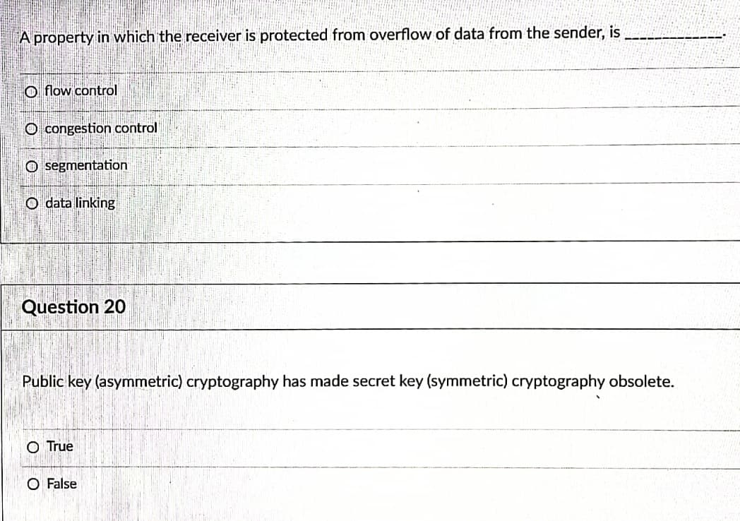 A property in which the receiver is protected from overflow of data from the sender, is
O flow control
O congestion control
O segmentation
O data linking
Question 20
Public key (asymmetric) cryptography has made secret key (symmetric) cryptography obsolete.
O True
O False
