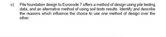 c) Pile foundation design to Eurocode 7 offers a method of design using pile testing
data, and an alternative method of using soil tests results. Identify and describe
the reasons which influence the choice to use one method of design over the
other.
