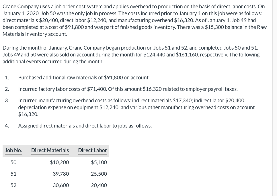 Crane Company uses a job order cost system and applies overhead to production on the basis of direct labor costs. On
January 1, 2020, Job 50 was the only job in process. The costs incurred prior to January 1 on this job were as follows:
direct materials $20,400, direct labor $12,240, and manufacturing overhead $16,320. As of January 1, Job 49 had
been completed at a cost of $91,800 and was part of finished goods inventory. There was a $15,300 balance in the Raw
Materials Inventory account.
During the month of January, Crane Company began production on Jobs 51 and 52, and completed Jobs 50 and 51.
Jobs 49 and 50 were also sold on account during the month for $124,440 and $161,160, respectively. The following
additional events occurred during the month.
1.
2.
3.
4.
Job No. Direct Materials
$10,200
50
Purchased additional raw materials of $91,800 on account.
Incurred factory labor costs of $71,400. Of this amount $16,320 related to employer payroll taxes.
Incurred manufacturing overhead costs as follows: indirect materials $17,340; indirect labor $20,400;
depreciation expense on equipment $12,240; and various other manufacturing overhead costs on account
$16,320.
Assigned direct materials and direct labor to jobs as follows.
51
52
39,780
30,600
Direct Labor
$5,100
25,500
20,400