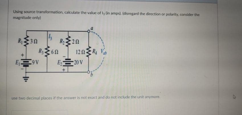 Using source transformation, calculate the value of I3 (in amps). (disregard the direction or polarity, consider the
magnitude only)
R130
R220
R360
120R
Ey
E 20 V
A6
use two decimal places if the answer is not exact and do not include the unit anymore.
