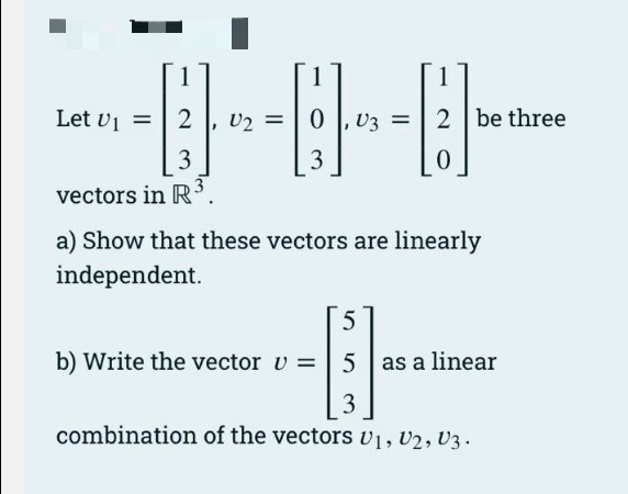 ---------
=
3
Let
3
vectors in R³
= 2 be three
0
a) Show that these vectors are linearly
independent.
5
b) Write the vector v = 5| as a linear
-----
3
combination of the vectors V1, V2, V3.