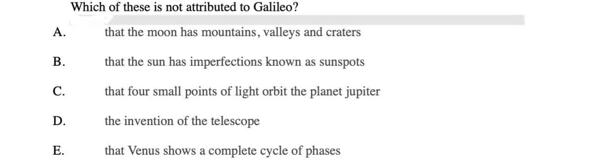 A.
B.
C.
D.
E.
Which of these is not attributed to Galileo?
that the moon has mountains, valleys and craters
that the sun has imperfections known as sunspots
that four small points of light orbit the planet jupiter
the invention of the telescope
that Venus shows a complete cycle of phases