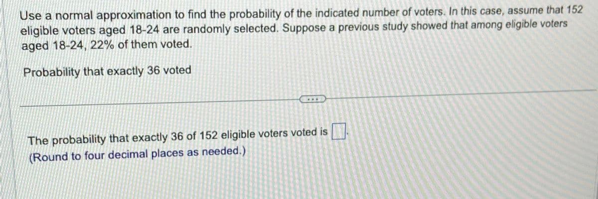 Use a normal approximation to find the probability of the indicated number of voters. In this case, assume that 152
eligible voters aged 18-24 are randomly selected. Suppose a previous study showed that among eligible voters
aged 18-24, 22% of them voted.
Probability that exactly 36 voted
www.
The probability that exactly 36 of 152 eligible voters voted is
(Round to four decimal places as needed.)