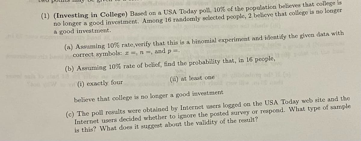 norol asia to
(1) (Investing in College) Based on a USA Today poll, 10% of the population believes that college is
no longer a good investment. Among 16 randomly selected people, 2 believe that college is no longer
a good investment.
On hast
(a) Assuming 10% rate, verify that this is a binomial experiment and identify the given data with
be correct symbols: x =, n =, and p=.
(b) Assuming 10% rate of belief, find the probability that, in 16 people,
(i) exactly four
(ii) at least one
believe that college is no longer a good investment
(c) The poll results were obtained by Internet users logged on the USA Today web site and the
Internet users decided whether to ignore the posted survey or respond. What type of sample
is this? What does it suggest about the validity of the result?