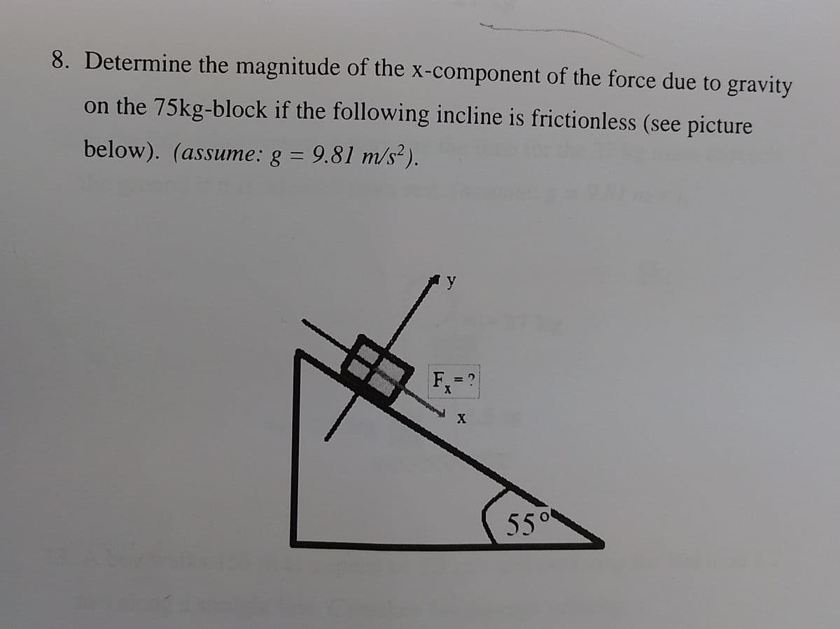 8. Determine the magnitude of the x-component of the force due to gravity
on the 75kg-block if the following incline is frictionless (see picture
below). (assume: g = 9.81 m/s²).
y
Fx = ?
X
5.5⁰⁰