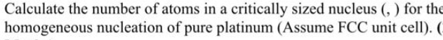 Calculate the number of atoms in a critically sized nucleus (,) for the
homogeneous nucleation of pure platinum (Assume FCC unit cell). (