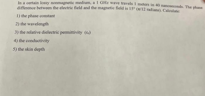 In a certain lossy nonmagnetic medium, a 1 GHZ wave travels 1 meters in 40 nanoseconds. The phase
difference between the electric field and the magnetic field is 15° (n/12 radians). Calculate:
1) the phase constant
2) the wavelength
3) the relative dielectric permittivity (E)
4) the conductivity
5) the skin depth
