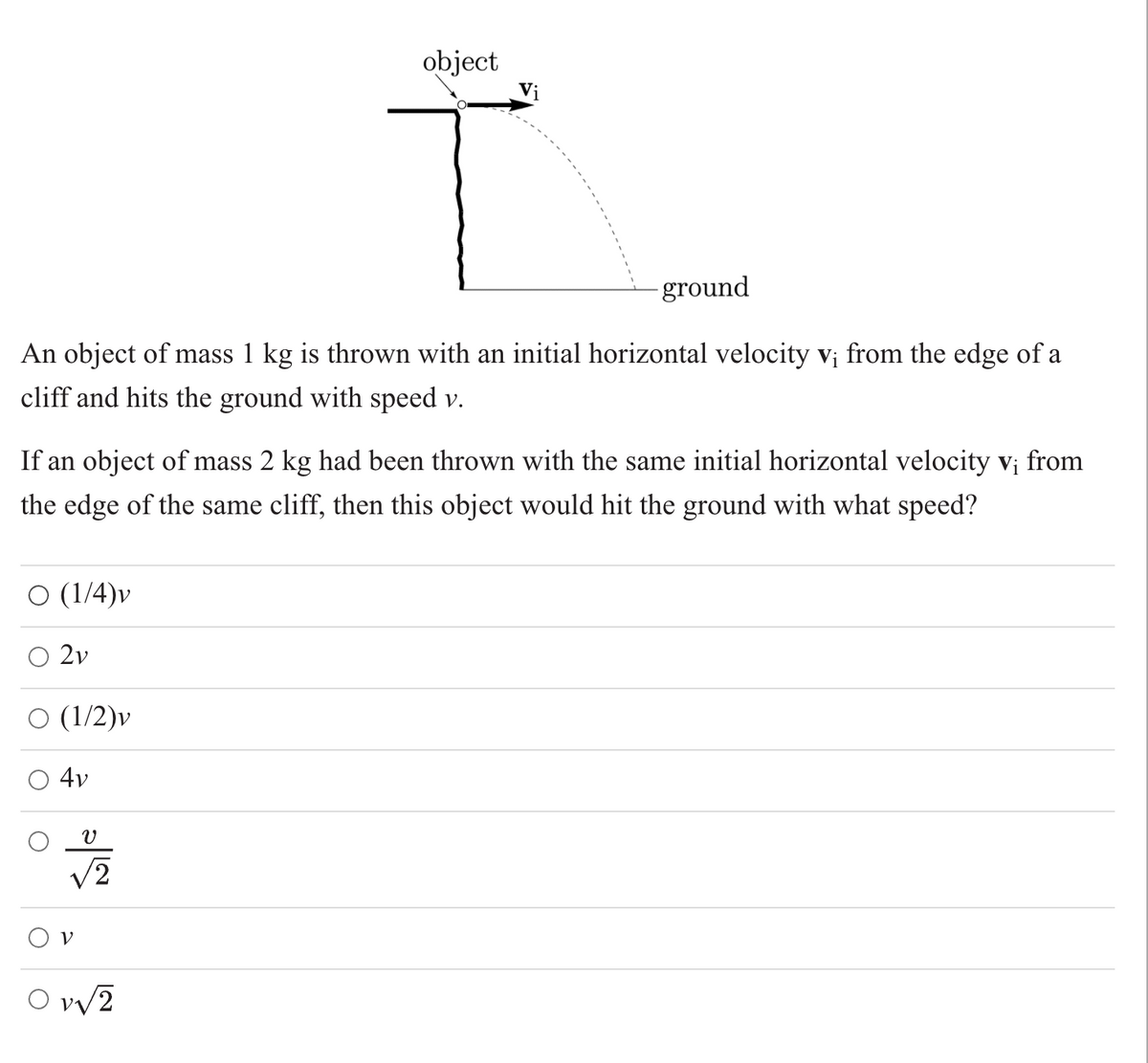 object
Vị
ground
An object of mass 1 kg is thrown with an initial horizontal velocity v¡ from the edge of a
cliff and hits the ground with speed v.
If an object of mass 2 kg had been thrown with the same initial horizontal velocity v; from
the edge of the same cliff, then this object would hit the ground with what speed?
(1/4)v
O 2v
(1/2)v
4v
O vy2
