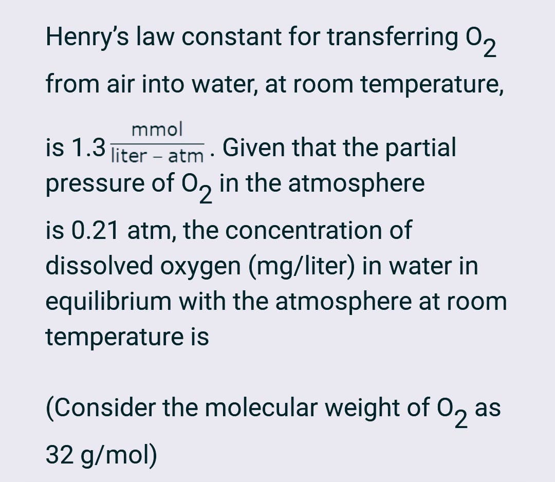 Henry's law constant for transferring 02
from air into water, at room temperature,
mmol
liter – atm •
-
is 1.3
Given that the partial
pressure of O2 in the atmosphere
is 0.21 atm, the concentration of
dissolved oxygen (mg/liter) in water in
equilibrium with the atmosphere at room
temperature is
(Consider the molecular weight of O2 as
32 g/mol)