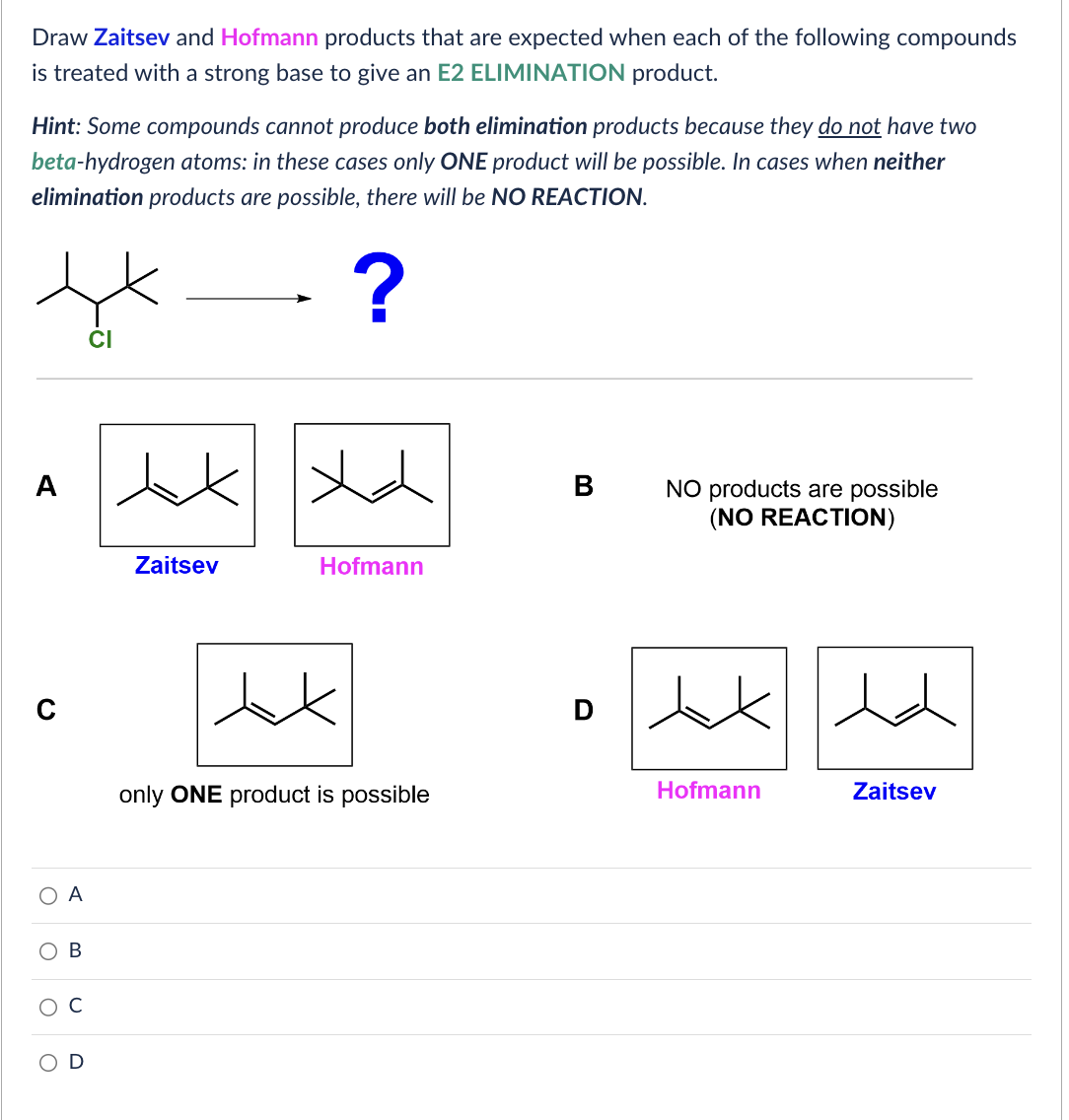 Draw Zaitsev and Hofmann products that are expected when each of the following compounds
is treated with a strong base to give an E2 ELIMINATION product.
Hint: Some compounds cannot produce both elimination products because they do not have two
beta-hydrogen atoms: in these cases only ONE product will be possible. In cases when neither
elimination products are possible, there will be NO REACTION.
t
?
A
C
O
O
O
A
B
U
xx
Zaitsev
Hofmann
only ONE product is possible
B
D
NO products are possible
(NO REACTION)
Hofmann
dd
Zaitsev