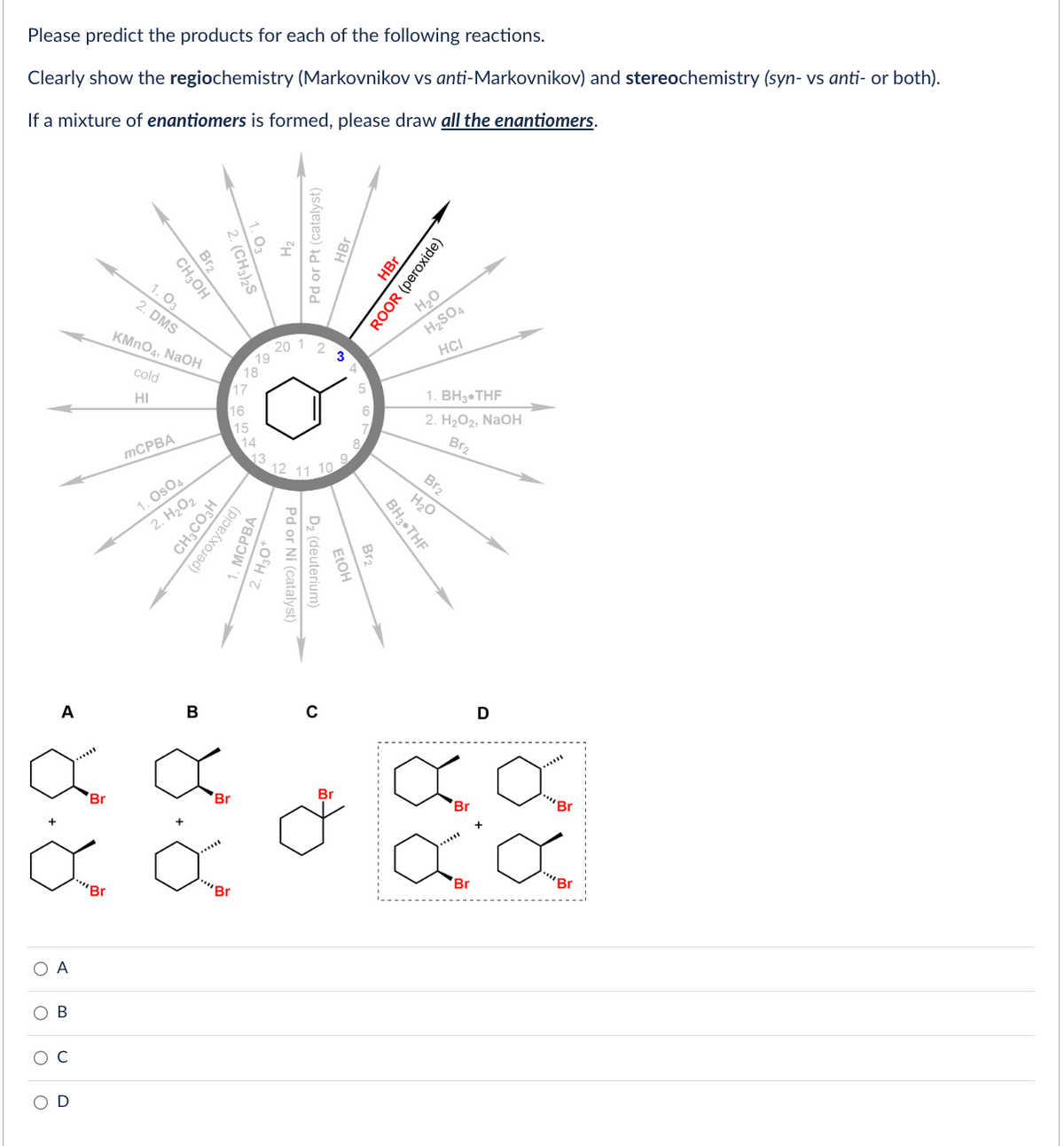 Please predict the products for each of the following reactions.
Clearly show the regiochemistry (Markovnikov vs anti-Markovnikov) and stereochemistry (syn-vs anti- or both).
If a mixture of enantiomers is formed, please draw all the enantiomers.
A
8.8
О А
B
D
""Br
Br₂
CH3OH
1.03
2. DMS
KMnO4, NaOH
cold
HI
mCPBA
1. Os04
2. H₂O₂
B
1.03
2. (CH3)2S
17
16
78
Br
"Br
15
CH₂CO3H
(peroxyacid)
14
19
MCPBA
H₂2
Pd or Pt (catalyst)
HBr
20 1
2. H₂O*
Pd or Ni (catalyst)
2
D₂ (deuterium)
с
3
FtOH
Br
BH3 THF
HBr
ROOR (peroxide)
H₂O
H₂SO4
HCI
H₂O
1. BH3 THF
2. H₂O₂, NaOH
Bra
Br₂
H₂O
D
a a
"Br
Br
aa
Br
"Br