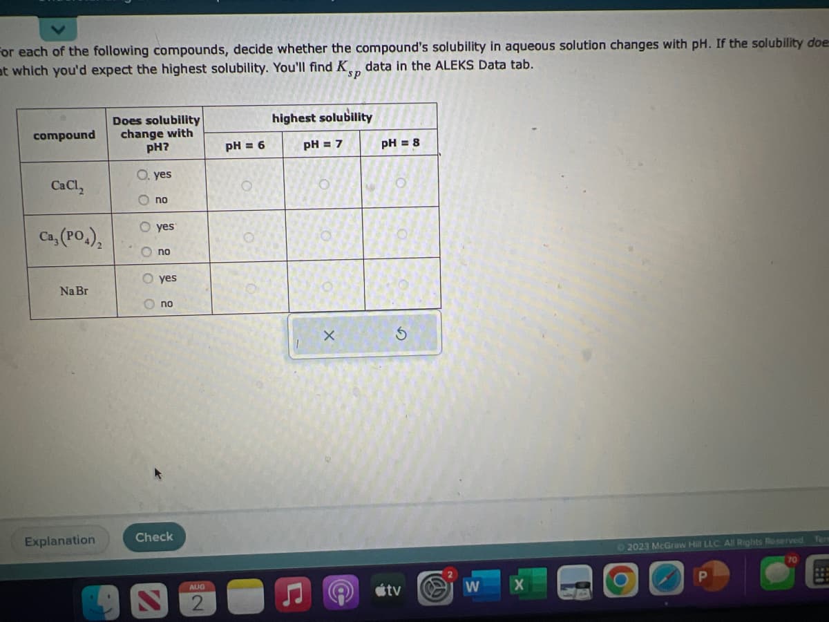 For each of the following compounds, decide whether the compound's solubility in aqueous solution changes with pH. If the solubility doe
at which you'd expect the highest solubility. You'll find Ksp data in the ALEKS Data tab.
compound
CaCl₂
Ca, (PO4)
Na Br
Explanation
Does solubility
change with
pH?
O. yes
C
no
O yes
O
no
O yes
no
Check
AUG
pH = 6
highest solubility
pH = 7
X
pH = 8
O
S
tv
W
© 2023 McGraw Hill LLC All Rights Reserved
P
Tere
1