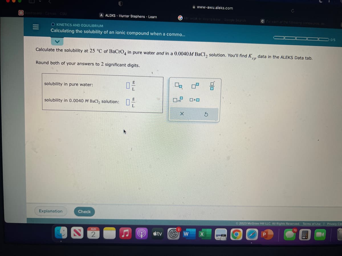 Dashboard Canvas CSU
=
O KINETICS AND EQUILIBRIUM
Calculating the solubility of an ionic compound when a commo...
solubility in pure water:
A ALEKS-Hunter Stephens - Learn
solubility in 0.0040 M BaCl₂ solution:
Explanation
Calculate the solubility at 25 °C of BaCrO4 in pure water and in a 0.0040 M BaCl₂ solution. You'll find Kp data in the ALEKS Data tab.
sp
Round both of your answers to 2 significant digits.
Check
AUG
2
U
☐
Do
ل امد
Gkbr weak or strong base Google Search
tv
X
www-awu.aleks.com
W
0
OXO
X
S
C For each of the following compounds de
'Olo
0/5
Ⓒ2023 McGraw Hill LLC. All Rights Reserved. Terms of Use | Privacy Cen
70
P