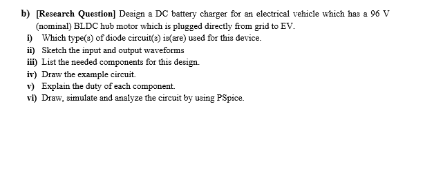 b) [Research Question] Design a DC battery charger for an electrical vehicle which has a 96 V
(nominal) BLDC hub motor which is plugged directly from grid to EV.
i) Which type(s) of diode circuit(s) is(are) used for this device.
ii) Sketch the input and output waveforms
iii) List the needed components for this design.
iv) Draw the example circuit.
v) Explain the duty of each component.
vi) Draw, simulate and analyze the circuit by using PSpice.