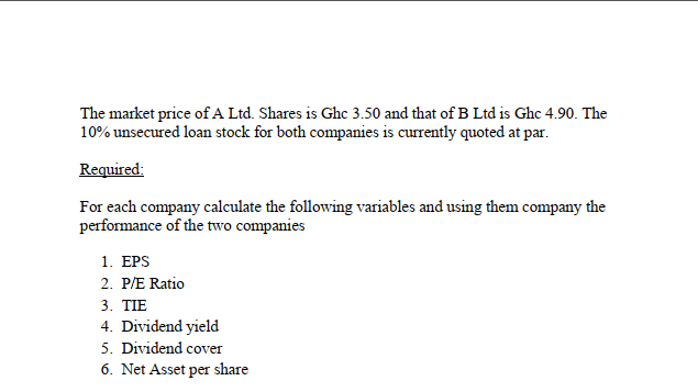 The market price of A Ltd. Shares is Ghc 3.50 and that of B Ltd is Ghc 4.90. The
10% unsecured loan stock for both companies is currently quoted at par.
Required:
For each company calculate the following variables and using them company the
performance of the two companies
1. ЕPS
2. P/E Ratio
3. TIE
4. Dividend yield
5. Dividend cover
6. Net Asset per share
