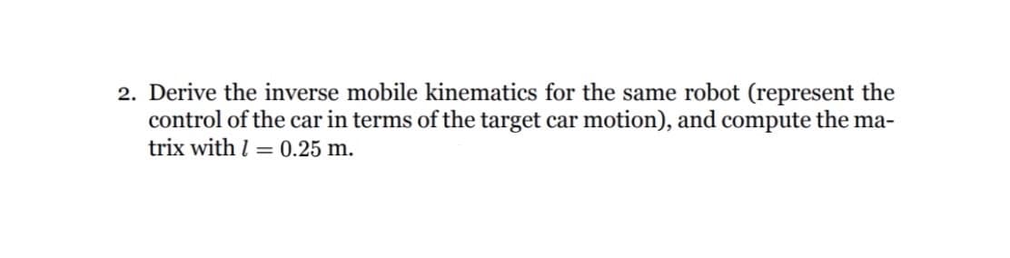 2. Derive the inverse mobile kinematics for the same robot (represent the
control of the car in terms of the target car motion), and compute the ma-
trix with = 0.25 m.