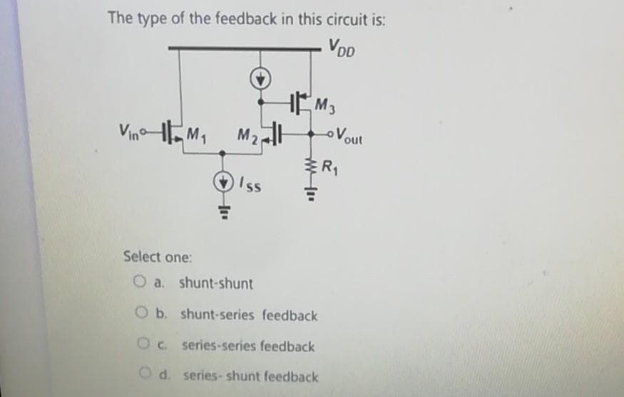 The type of the feedback in this circuit is:
- VDD
Vino M₁
M₂
Iss
M3
ww
Vout
R₁
Select one:
O a. shunt-shunt
O b. shunt-series feedback
Oc. series-series feedback
d. series-shunt feedback