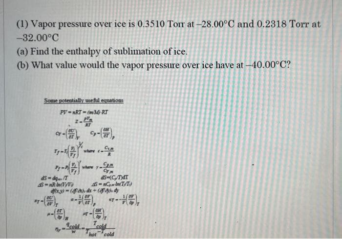 (1) Vapor pressure over ice is 0.3510 Tor at -28.00°C and 0.2318 Torr at
-32.00°C
(a) Find the enthalpy of sublimation of ice.
(b) What value would the vapor pressure over ice have at -40.00°C?
Some potentially useful equations
PV=nRT-(m/M-RT
ay
cr-(07) -(7)
Cym
Tg-
ds-dqT
4S-nR-In(V/V)
where c
a-
where y
Sp.m
Cy
ds-(CT)dT
AS-nCIn(TT)
dfxy)-(fax), dx + (y), dy
KT-
CH
2pT
Scold cold
7. W
HT-
hot cold