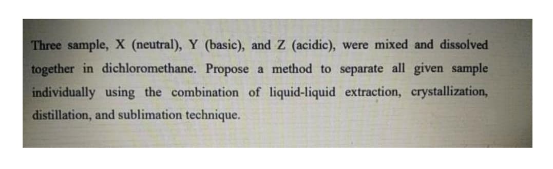 Three sample, X (neutral), Y (basic), and Z (acidic), were mixed and dissolved
together in dichloromethane. Propose a method to separate all given sample
individually using the combination of liquid-liquid extraction, crystallization,
distillation, and sublimation technique.
