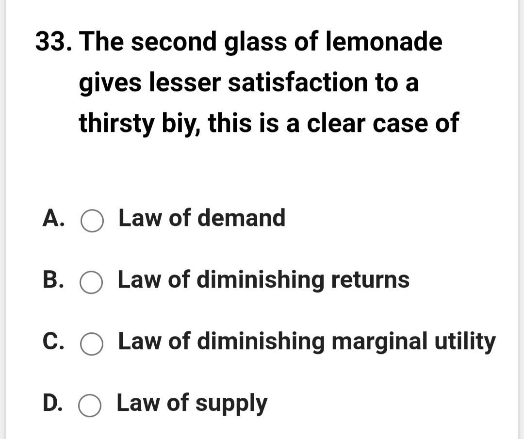 33. The second glass of lemonade
gives lesser satisfaction to a
thirsty biy, this is a clear case of
A. O Law of demand
В.
Law of diminishing returns
С.
Law of diminishing marginal utility
D. O
Law of supply
