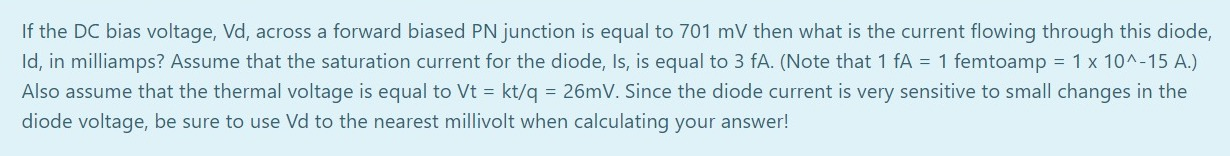 If the DC bias voltage, Vd, across a forward biased PN junction is equal to 701 mV then what is the current flowing through this diode,
Id, in milliamps? Assume that the saturation current for the diode, Is, is equal to 3 fA. (Note that 1 fA = 1 femtoamp = 1 x 10^-15 A.)
Also assume that the thermal voltage is equal to Vt = kt/q = 26mV. Since the diode current is very sensitive to small changes in the
diode voltage, be sure to use Vd to the nearest millivolt when calculating your answer!
