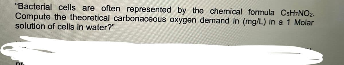 "Bacterial cells are often represented by the chemical formula C5H7NO2.
Compute the theoretical carbonaceous oxygen demand in (mg/L) in a 1 Molar
solution of cells in water?"
pr