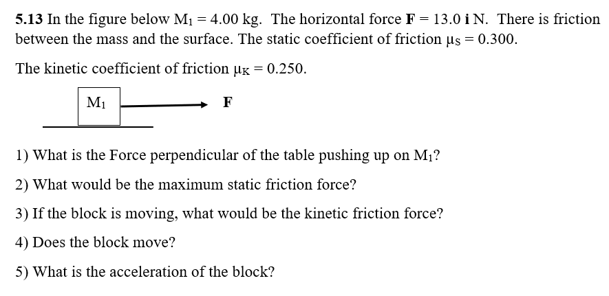 5.13 In the figure below M1 = 4.00 kg. The horizontal force F = 13.0 i N. There is friction
between the mass and the surface. The static coefficient of friction µs = 0.300.
The kinetic coefficient of friction µg = 0.250.
M1
1) What is the Force perpendicular of the table pushing up on M1?
2) What would be the maximum static friction force?
3) If the block is moving, what would be the kinetic friction force?
4) Does the block move?
5) What is the acceleration of the block?
