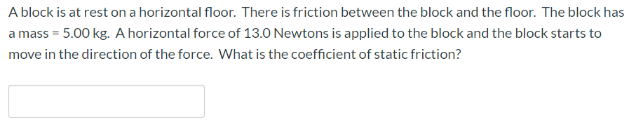 A block is at rest on a horizontal floor. There is friction between the block and the floor. The block has
a mass = 5.00 kg. A horizontal force of 13.0 Newtons is applied to the block and the block starts to
move in the direction of the force. What is the coefficient of static friction?
