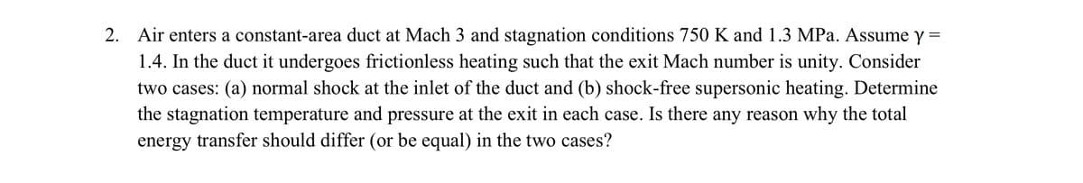 2.
=
Air enters a constant-area duct at Mach 3 and stagnation conditions 750 K and 1.3 MPa. Assume y
1.4. In the duct it undergoes frictionless heating such that the exit Mach number is unity. Consider
two cases: (a) normal shock at the inlet of the duct and (b) shock-free supersonic heating. Determine
the stagnation temperature and pressure at the exit in each case. Is there any reason why the total
energy transfer should differ (or be equal) in the two cases?