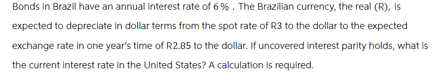 Bonds in Brazil have an annual interest rate of 6%. The Brazilian currency, the real (R), is
expected to depreciate in dollar terms from the spot rate of R3 to the dollar to the expected
exchange rate in one year's time of R2.85 to the dollar. If uncovered interest parity holds, what is
the current interest rate in the United States? A calculation is required.