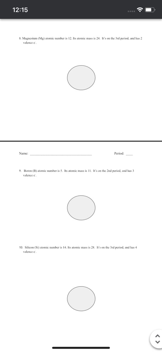 12:15
8. Magnesium (Mg) atomic number is 12. Its atomic mass is 24. It's on the 3rd period, and has 2
valence e
Name:
Period:
9. Boron (B) atomic number is 5. Its atomic mass is 11. It's on the 2nd period, and has 3
valence e
10. Silicon (Si) atomic number is 14. Its atomic mass is 28. It's on the 3rd period, and has 4
valence e.

