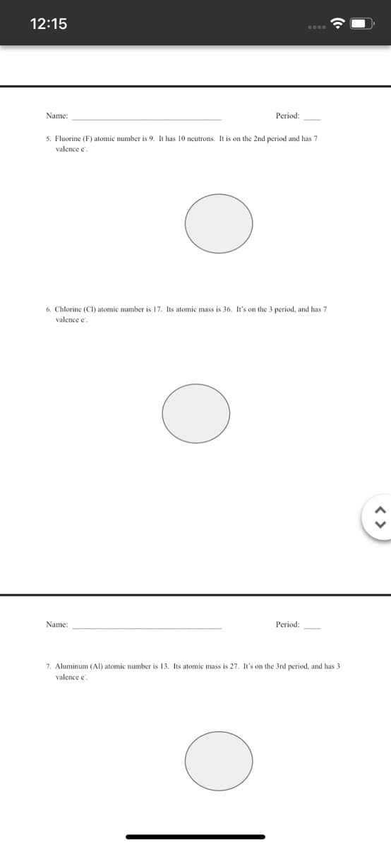 12:15
Name:
Period:
5. Fluorine (F) atomic number is 9. It has 10 neutrons. It is on the 2nd period and has 7
valence e
6. Chlorine (CI) atomic number is 17. Its atomic mass is 36. It's on the 3 period, and has 7
valence e
Name:
Period:
7. Aluminum (AI) atomic number is 13. Its atomic mass is 27. It's on the 3rd period, and has 3
valence e.
