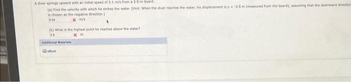 A diver springs upward with an initial speed of 2.1 m/s from a 3.5-m board.
(a)
Find the velocity with which he strikes the water (Hint: When the diver reaches the water, his displacement is y=-3.5 m (measured from the board), assuming that the downward direction
is chosen as the negative direction.)
8.54
x m/s
(b) What is the Nighest point he reaches above the water?
39
xm
Additional Materials
ook