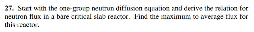 27. Start with the one-group neutron diffusion equation and derive the relation for
neutron flux in a bare critical slab reactor. Find the maximum to average flux for
this reactor.
