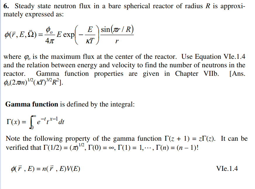 6. Steady state neutron flux in a bare spherical reactor of radius R is approxi-
mately expressed as:
E
E \sin( / R)
Ø(F, E,Ñ):
Е еxp
4л
KT
r
where o, is the maximum flux at the center of the reactor. Use Equation VIe.1.4
and the relation between energy and velocity to find the number of neutrons in the
Gamma function properties are given in Chapter VII6.
reactor.
[Ans.
0,(2m)"(xT)³²R²].
3/2
Gamma function is defined by the integral:
T(x) = | e*dt
Note the following property of the gamma function T(z + 1) = zT(z). It can be
verified that I(1/2) = (7)"², T'(0) = ∞, T(1) = 1,., T(n) = (n – 1)!
(F , E) = n(F , E)V(E)
VIe.1.4

