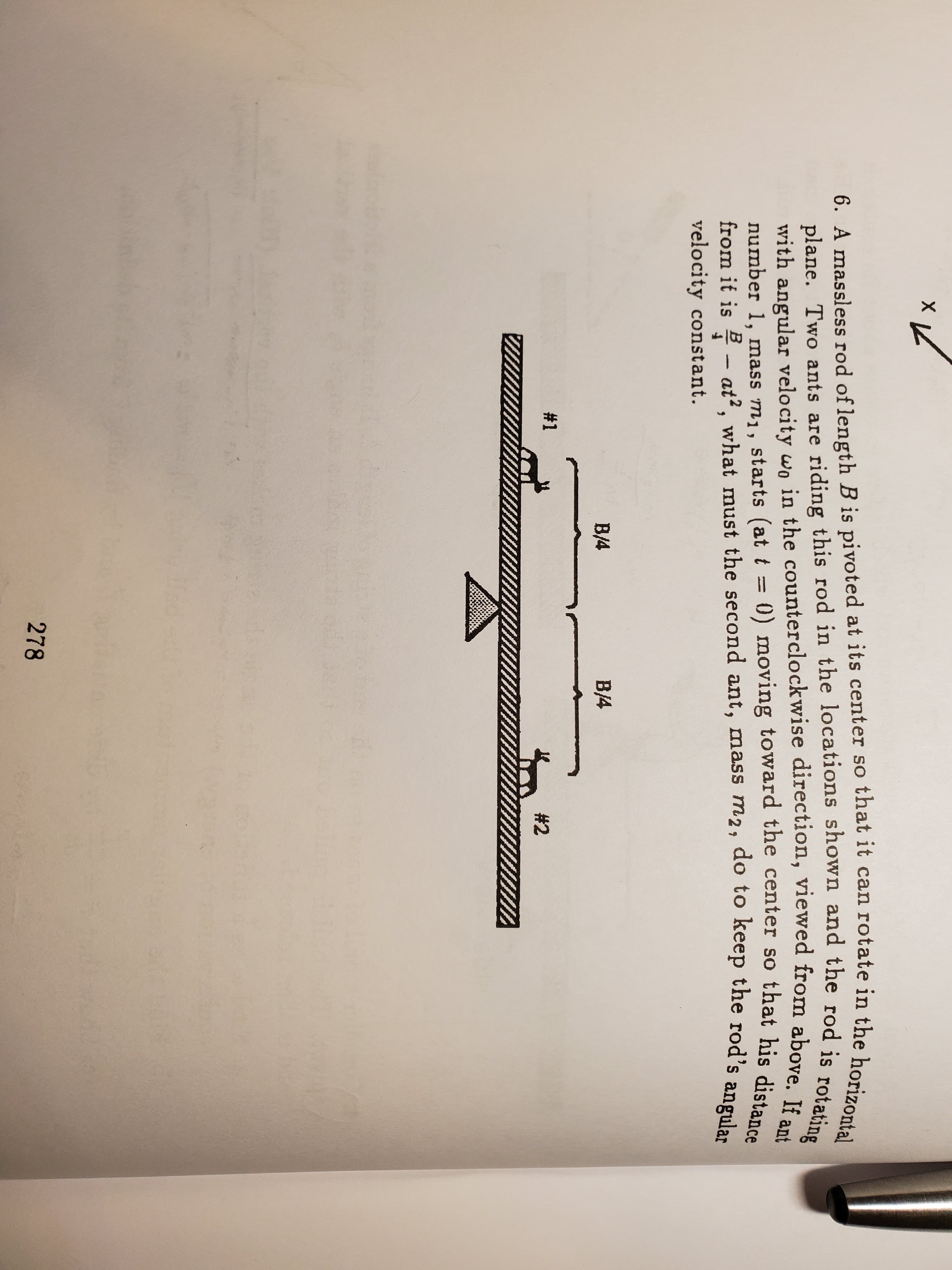x L
6. A massless rod of length B is pivoted at its center so that it can rotate in the horizontal
plane. Two ants are riding this rod in the locations shown and the rod is rotating
with angular velocity wo in the counterclockwise direction, viewed from above. If ant
0) moving toward the center so that his distance
number 1, mass m1, starts (at t=
from it is at2, what must the second ant, mass m2, do to keep the rod's
velocity const ant.
angular
В4
В4
#1
#2
278
