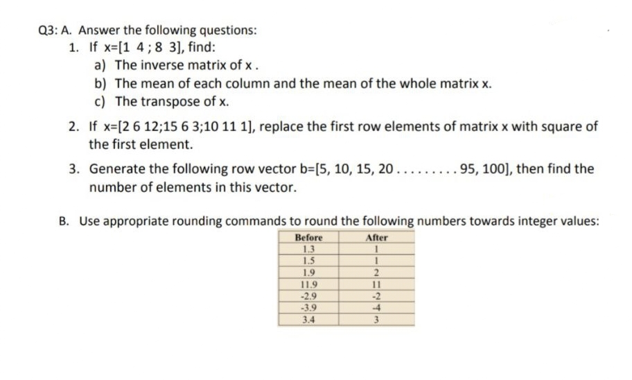 Q3: A. Answer the following questions:
1. If x=[1 4; 8 3], find:
a) The inverse matrix of x.
b) The mean of each column and the mean of the whole matrix x.
c) The transpose of x.
2. If x= [2 6 12;15 6 3;10 11 1], replace the first row elements of matrix x with square of
the first element.
3. Generate the following row vector b=[5, 10, 15, 20......... 95, 100], then find the
number of elements in this vector.
B. Use appropriate rounding commands to round the following numbers towards integer values:
Before
After
1.3
1
1.5
1.9
11.9
-2.9
-3.9
3.4
1
2
11
-2
-4
3