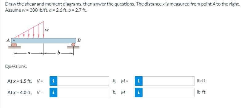 Draw the shear and moment diagrams, then anwer the questions. The distancexis measured from point A to the right.
Assume w = 300 Ib/ft, a = 2.6 ft, b = 2.7 ft.
B
Questions:
Atx = 1.5 ft, V =
Ib, M=
Ib-ft
Atx = 4.0 ft, V =
i
Ib, M=
Ib-ft
