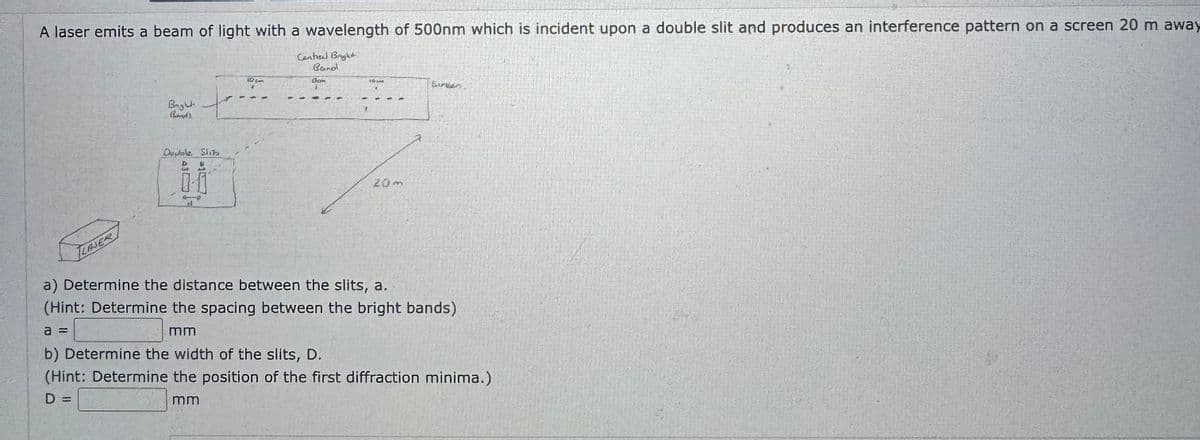 A laser emits a beam of light with a wavelength of 500nm which is incident upon a double slit and produces an interference pattern on a screen 20 m away
Central Bright:
Bright
Double Slib
4.
B
and
Choon
3
S
107
Surean
20m
LASER
d
a) Determine the distance between the slits, a.
(Hint: Determine the spacing between the bright bands)
a =
mm
b) Determine the width of the slits, D.
(Hint: Determine the position of the first diffraction minima.)
D =
mm