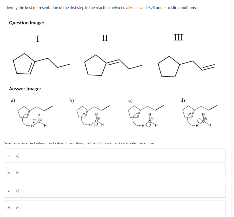 Identify the best representation of the first step in the reaction between alkene I and H₂O under acidic conditions:
Question Image:
Answer Image:
a)
a
b
Select an answer and submit. For keyboard navigation, use the up/down arrow keys to select an answer.
C
a)
b)
I
c)
d d)
b)
II
III
