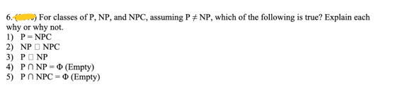 6. () For classes of P, NP, and NPC, assuming P# NP, which of the following is true? Explain each
why or why not.
1) P=NPC
2) NP NPC
3) PNP
4) PNP
(Empty)
5) PONPC (Empty)
H